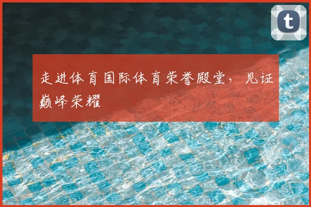 走进体育国际体育荣誉殿堂，见证巅峰荣耀