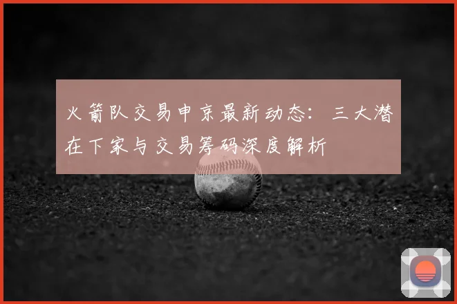 火箭队交易申京最新动态:三大潜在下家与交易筹码深度解析