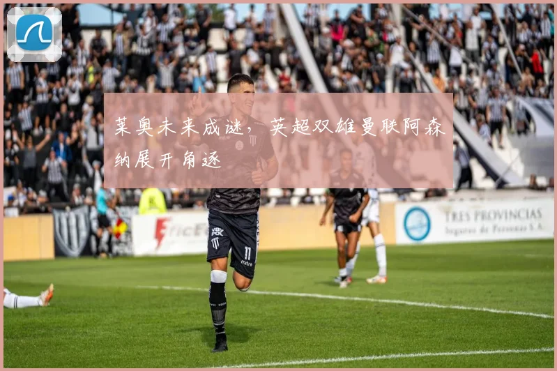 莱奥未来成谜,英超双雄曼联阿森纳展开角逐