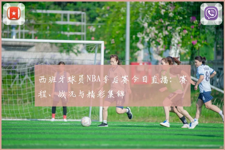 西班牙球员NBA季后赛今日直播:赛程、战况与精彩集锦