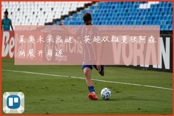 莱奥未来成谜,英超双雄曼联阿森纳展开角逐