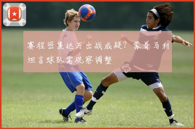赛程密集达万出战成疑?蒙哥马利坦言球队需观察调整