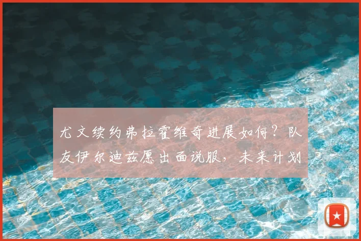 尤文续约弗拉霍维奇进展如何?队友伊尔迪兹愿出面说服,未来计划曝光