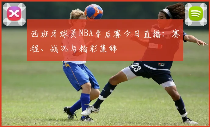 西班牙球员NBA季后赛今日直播:赛程、战况与精彩集锦