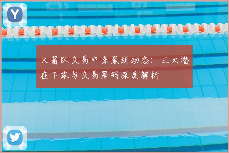 火箭队交易申京最新动态：三大潜在下家与交易筹码深度解析