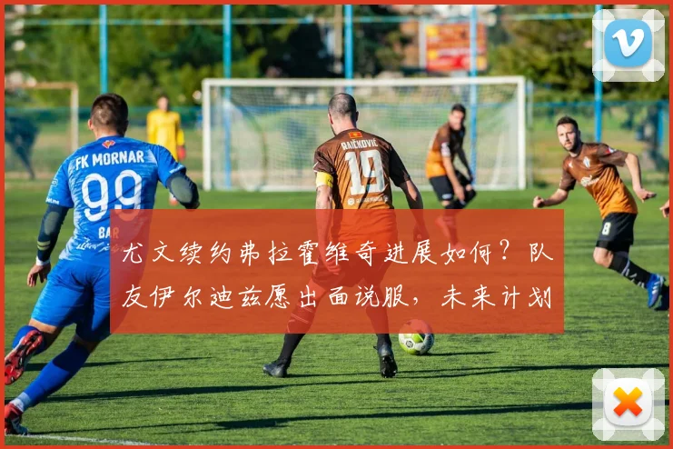 尤文续约弗拉霍维奇进展如何？队友伊尔迪兹愿出面说服，未来计划曝光
