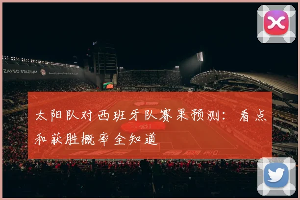 太阳队对西班牙队赛果预测:看点和获胜概率全知道