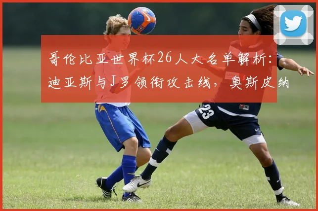 哥伦比亚世界杯26人大名单解析:迪亚斯与J罗领衔攻击线,奥斯皮纳镇守龙门